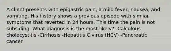 A client presents with epigastric pain, a mild fever, nausea, and vomiting. His history shows a previous episode with similar symptoms that reverted in 24 hours. This time the pain is not subsiding. What diagnosis is the most likely? -Calculous cholecystitis -Cirrhosis -Hepatitis C virus (HCV) -Pancreatic cancer