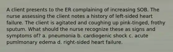 A client presents to the ER complaining of increasing SOB. The nurse assessing the client notes a history of left-sided heart failure. The client is agitated and coughing up pink-tinged, frothy sputum. What should the nurse recognize these as signs and symptoms of? a. pneumonia b. cardiogenic shock c. acute pumlmonary edema d. right-sided heart failure.