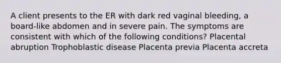 A client presents to the ER with dark red vaginal bleeding, a board-like abdomen and in severe pain. The symptoms are consistent with which of the following conditions? Placental abruption Trophoblastic disease Placenta previa Placenta accreta