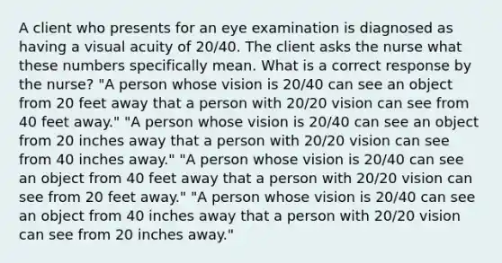 A client who presents for an eye examination is diagnosed as having a visual acuity of 20/40. The client asks the nurse what these numbers specifically mean. What is a correct response by the nurse? "A person whose vision is 20/40 can see an object from 20 feet away that a person with 20/20 vision can see from 40 feet away." "A person whose vision is 20/40 can see an object from 20 inches away that a person with 20/20 vision can see from 40 inches away." "A person whose vision is 20/40 can see an object from 40 feet away that a person with 20/20 vision can see from 20 feet away." "A person whose vision is 20/40 can see an object from 40 inches away that a person with 20/20 vision can see from 20 inches away."