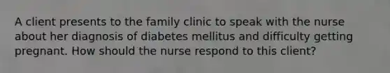 A client presents to the family clinic to speak with the nurse about her diagnosis of diabetes mellitus and difficulty getting pregnant. How should the nurse respond to this client?