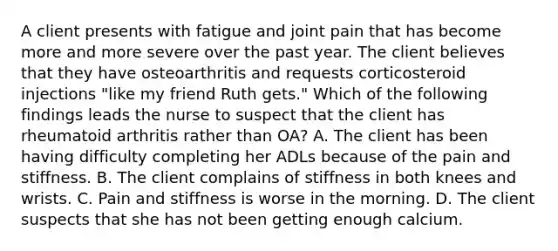 A client presents with fatigue and joint pain that has become more and more severe over the past year. The client believes that they have osteoarthritis and requests corticosteroid injections "like my friend Ruth gets." Which of the following findings leads the nurse to suspect that the client has rheumatoid arthritis rather than OA? A. The client has been having difficulty completing her ADLs because of the pain and stiffness. B. The client complains of stiffness in both knees and wrists. C. Pain and stiffness is worse in the morning. D. The client suspects that she has not been getting enough calcium.