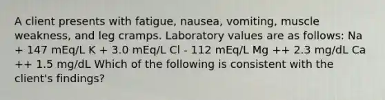 A client presents with fatigue, nausea, vomiting, muscle weakness, and leg cramps. Laboratory values are as follows: Na + 147 mEq/L K + 3.0 mEq/L Cl - 112 mEq/L Mg ++ 2.3 mg/dL Ca ++ 1.5 mg/dL Which of the following is consistent with the client's findings?