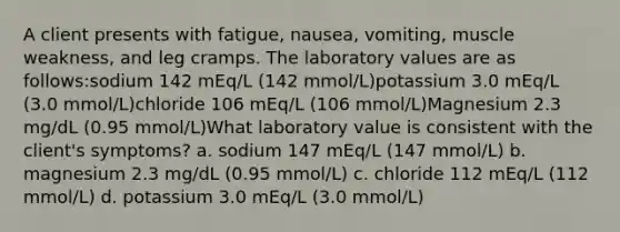 A client presents with fatigue, nausea, vomiting, muscle weakness, and leg cramps. The laboratory values are as follows:sodium 142 mEq/L (142 mmol/L)potassium 3.0 mEq/L (3.0 mmol/L)chloride 106 mEq/L (106 mmol/L)Magnesium 2.3 mg/dL (0.95 mmol/L)What laboratory value is consistent with the client's symptoms? a. sodium 147 mEq/L (147 mmol/L) b. magnesium 2.3 mg/dL (0.95 mmol/L) c. chloride 112 mEq/L (112 mmol/L) d. potassium 3.0 mEq/L (3.0 mmol/L)