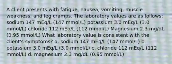 A client presents with fatigue, nausea, vomiting, muscle weakness, and leg cramps. The laboratory values are as follows: sodium 147 mEq/L (147 mmol/L) potassium 3.0 mEq/L (3.0 mmol/L) chloride 112 mEq/L (112 mmol/L) Magnesium 2.3 mg/dL (0.95 mmol/L) What laboratory value is consistent with the client's symptoms? a. sodium 147 mEq/L (147 mmol/L) b. potassium 3.0 mEq/L (3.0 mmol/L) c. chloride 112 mEq/L (112 mmol/L) d. magnesium 2.3 mg/dL (0.95 mmol/L)