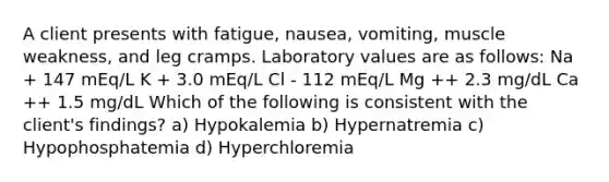 A client presents with fatigue, nausea, vomiting, muscle weakness, and leg cramps. Laboratory values are as follows: Na + 147 mEq/L K + 3.0 mEq/L Cl - 112 mEq/L Mg ++ 2.3 mg/dL Ca ++ 1.5 mg/dL Which of the following is consistent with the client's findings? a) Hypokalemia b) Hypernatremia c) Hypophosphatemia d) Hyperchloremia