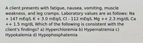 A client presents with fatigue, nausea, vomiting, muscle weakness, and leg cramps. Laboratory values are as follows: Na + 147 mEq/L K + 3.0 mEq/L Cl - 112 mEq/L Mg ++ 2.3 mg/dL Ca ++ 1.5 mg/dL Which of the following is consistent with the client's findings? a) Hyperchloremia b) Hypernatremia c) Hypokalemia d) Hypophosphatemia