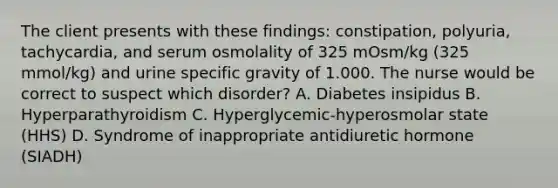 The client presents with these findings: constipation, polyuria, tachycardia, and serum osmolality of 325 mOsm/kg (325 mmol/kg) and urine specific gravity of 1.000. The nurse would be correct to suspect which disorder? A. Diabetes insipidus B. Hyperparathyroidism C. Hyperglycemic-hyperosmolar state (HHS) D. Syndrome of inappropriate antidiuretic hormone (SIADH)