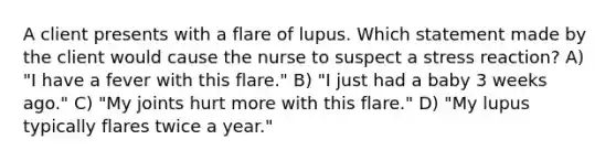 A client presents with a flare of lupus. Which statement made by the client would cause the nurse to suspect a stress reaction? A) "I have a fever with this flare." B) "I just had a baby 3 weeks ago." C) "My joints hurt more with this flare." D) "My lupus typically flares twice a year."