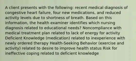 A client presents with the following: recent medical diagnosis of congestive heart failure, four new medications, and reduced activity levels due to shortness of breath. Based on this information, the health examiner identifies which nursing diagnosis related to educational needs? Noncompliance with medical treatment plan related to lack of energy for activity Deficient Knowledge (medication) related to inexperience with newly ordered therapy Health-Seeking Behavior (exercise and activity) related to desire to improve health status Risk for ineffective coping related to deficient knowledge