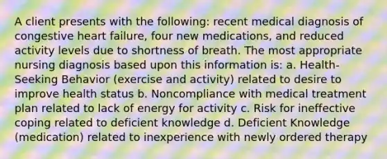 A client presents with the following: recent medical diagnosis of congestive heart failure, four new medications, and reduced activity levels due to shortness of breath. The most appropriate nursing diagnosis based upon this information is: a. Health-Seeking Behavior (exercise and activity) related to desire to improve health status b. Noncompliance with medical treatment plan related to lack of energy for activity c. Risk for ineffective coping related to deficient knowledge d. Deficient Knowledge (medication) related to inexperience with newly ordered therapy