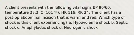 A client presents with the following vital signs BP 90/60, temperature 38.3 'C (101 'F), HR 116, RR 24. The client has a post-op abdominal incision that is warm and red. Which type of shock is this client experiencing? a. Hypovolemia shock b. Septic shock c. Anaphylactic shock d. Neurogenic shock