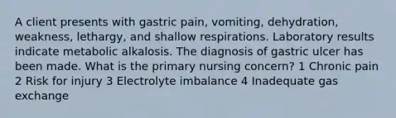 A client presents with gastric pain, vomiting, dehydration, weakness, lethargy, and shallow respirations. Laboratory results indicate metabolic alkalosis. The diagnosis of gastric ulcer has been made. What is the primary nursing concern? 1 Chronic pain 2 Risk for injury 3 Electrolyte imbalance 4 Inadequate gas exchange