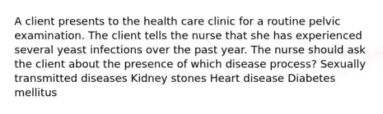 A client presents to the health care clinic for a routine pelvic examination. The client tells the nurse that she has experienced several yeast infections over the past year. The nurse should ask the client about the presence of which disease process? Sexually transmitted diseases Kidney stones Heart disease Diabetes mellitus