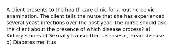 A client presents to the health care clinic for a routine pelvic examination. The client tells the nurse that she has experienced several yeast infections over the past year. The nurse should ask the client about the presence of which disease process? a) Kidney stones b) Sexually transmitted diseases c) Heart disease d) Diabetes mellitus