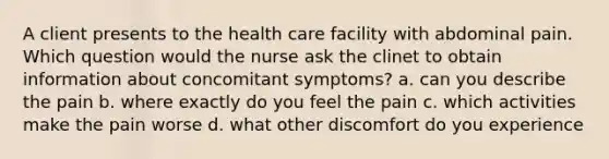 A client presents to the health care facility with abdominal pain. Which question would the nurse ask the clinet to obtain information about concomitant symptoms? a. can you describe the pain b. where exactly do you feel the pain c. which activities make the pain worse d. what other discomfort do you experience