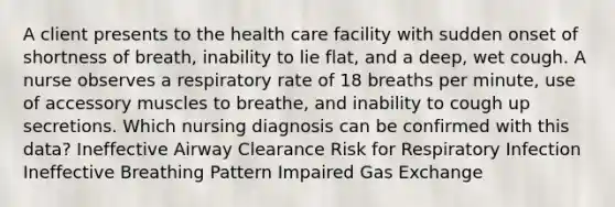 A client presents to the health care facility with sudden onset of shortness of breath, inability to lie flat, and a deep, wet cough. A nurse observes a respiratory rate of 18 breaths per minute, use of accessory muscles to breathe, and inability to cough up secretions. Which nursing diagnosis can be confirmed with this data? Ineffective Airway Clearance Risk for Respiratory Infection Ineffective Breathing Pattern Impaired Gas Exchange