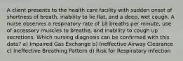 A client presents to the health care facility with sudden onset of shortness of breath, inability to lie flat, and a deep, wet cough. A nurse observes a respiratory rate of 18 breaths per minute, use of accessory muscles to breathe, and inability to cough up secretions. Which nursing diagnosis can be confirmed with this data? a) Impaired Gas Exchange b) Ineffective Airway Clearance c) Ineffective Breathing Pattern d) Risk for Respiratory Infection