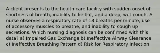 A client presents to the health care facility with sudden onset of shortness of breath, inability to lie flat, and a deep, wet cough. A nurse observes a respiratory rate of 18 breaths per minute, use of accessory muscles to breathe, and inability to cough up secretions. Which nursing diagnosis can be confirmed with this data? a) Impaired Gas Exchange b) Ineffective Airway Clearance c) Ineffective Breathing Pattern d) Risk for Respiratory Infection