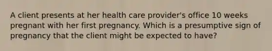 A client presents at her health care provider's office 10 weeks pregnant with her first pregnancy. Which is a presumptive sign of pregnancy that the client might be expected to have?