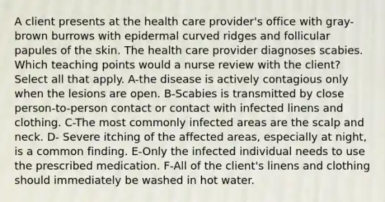 A client presents at the health care provider's office with gray-brown burrows with epidermal curved ridges and follicular papules of the skin. The health care provider diagnoses scabies. Which teaching points would a nurse review with the client? Select all that apply. A-the disease is actively contagious only when the lesions are open. B-Scabies is transmitted by close person-to-person contact or contact with infected linens and clothing. C-The most commonly infected areas are the scalp and neck. D- Severe itching of the affected areas, especially at night, is a common finding. E-Only the infected individual needs to use the prescribed medication. F-All of the client's linens and clothing should immediately be washed in hot water.