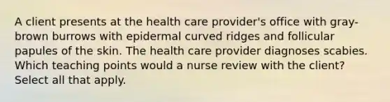 A client presents at the health care provider's office with gray-brown burrows with epidermal curved ridges and follicular papules of the skin. The health care provider diagnoses scabies. Which teaching points would a nurse review with the client? Select all that apply.