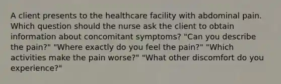 A client presents to the healthcare facility with abdominal pain. Which question should the nurse ask the client to obtain information about concomitant symptoms? "Can you describe the pain?" "Where exactly do you feel the pain?" "Which activities make the pain worse?" "What other discomfort do you experience?"