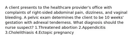 A client presents to the healthcare provider's office with complaints of right-sided abdominal pain, dizziness, and vaginal bleeding. A pelvic exam determines the client to be 10 weeks' gestation with adnexal tenderness. What diagnosis should the nurse suspect? 1.Threatened abortion 2.Appendicitis 3.Cholelithiasis 4.Ectopic pregnancy