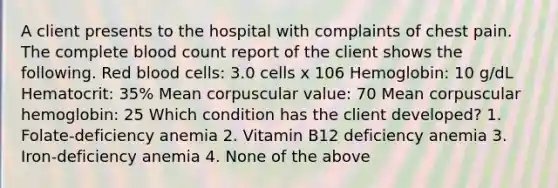 A client presents to the hospital with complaints of chest pain. The complete blood count report of the client shows the following. Red blood cells: 3.0 cells x 106 Hemoglobin: 10 g/dL Hematocrit: 35% Mean corpuscular value: 70 Mean corpuscular hemoglobin: 25 Which condition has the client developed? 1. Folate-deficiency anemia 2. Vitamin B12 deficiency anemia 3. Iron-deficiency anemia 4. None of the above