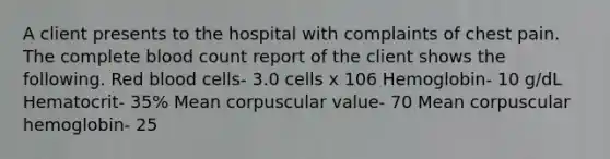 A client presents to the hospital with complaints of chest pain. The complete blood count report of the client shows the following. Red blood cells- 3.0 cells x 106 Hemoglobin- 10 g/dL Hematocrit- 35% Mean corpuscular value- 70 Mean corpuscular hemoglobin- 25