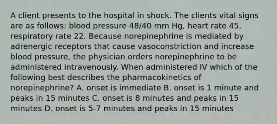 A client presents to the hospital in shock. The clients vital signs are as follows: <a href='https://www.questionai.com/knowledge/kD0HacyPBr-blood-pressure' class='anchor-knowledge'>blood pressure</a> 48/40 mm Hg, heart rate 45, respiratory rate 22. Because norepinephrine is mediated by adrenergic receptors that cause vasoconstriction and increase blood pressure, the physician orders norepinephrine to be administered intravenously. When administered IV which of the following best describes the pharmacokinetics of norepinephrine? A. onset is immediate B. onset is 1 minute and peaks in 15 minutes C. onset is 8 minutes and peaks in 15 minutes D. onset is 5-7 minutes and peaks in 15 minutes