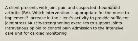 A client presents with joint pain and suspected rheumatoid arthritis (RA). Which intervention is appropriate for the nurse to implement? Increase in the client's activity to provide sufficient joint stress Muscle-strengthening exercises to support joints Intravenous opioid to control pain Admission to the intensive care unit for cardiac monitoring