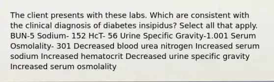 The client presents with these labs. Which are consistent with the clinical diagnosis of diabetes insipidus? Select all that apply. BUN-5 Sodium- 152 HcT- 56 Urine Specific Gravity-1.001 Serum Osmolality- 301 Decreased blood urea nitrogen Increased serum sodium Increased hematocrit Decreased urine specific gravity Increased serum osmolality