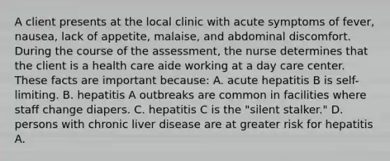 A client presents at the local clinic with acute symptoms of fever, nausea, lack of appetite, malaise, and abdominal discomfort. During the course of the assessment, the nurse determines that the client is a health care aide working at a day care center. These facts are important because: A. acute hepatitis B is self-limiting. B. hepatitis A outbreaks are common in facilities where staff change diapers. C. hepatitis C is the "silent stalker." D. persons with chronic liver disease are at greater risk for hepatitis A.