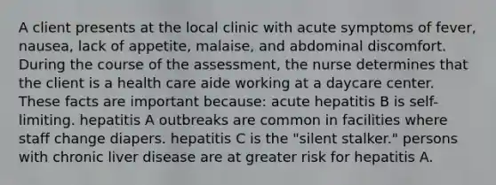 A client presents at the local clinic with acute symptoms of fever, nausea, lack of appetite, malaise, and abdominal discomfort. During the course of the assessment, the nurse determines that the client is a health care aide working at a daycare center. These facts are important because: acute hepatitis B is self-limiting. hepatitis A outbreaks are common in facilities where staff change diapers. hepatitis C is the "silent stalker." persons with chronic liver disease are at greater risk for hepatitis A.