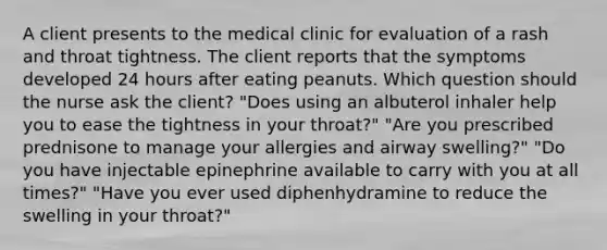 A client presents to the medical clinic for evaluation of a rash and throat tightness. The client reports that the symptoms developed 24 hours after eating peanuts. Which question should the nurse ask the client? "Does using an albuterol inhaler help you to ease the tightness in your throat?" "Are you prescribed prednisone to manage your allergies and airway swelling?" "Do you have injectable epinephrine available to carry with you at all times?" "Have you ever used diphenhydramine to reduce the swelling in your throat?"