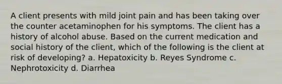 A client presents with mild joint pain and has been taking over the counter acetaminophen for his symptoms. The client has a history of alcohol abuse. Based on the current medication and social history of the client, which of the following is the client at risk of developing? a. Hepatoxicity b. Reyes Syndrome c. Nephrotoxicity d. Diarrhea