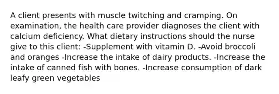 A client presents with muscle twitching and cramping. On examination, the health care provider diagnoses the client with calcium deficiency. What dietary instructions should the nurse give to this client: -Supplement with vitamin D. -Avoid broccoli and oranges -Increase the intake of dairy products. -Increase the intake of canned fish with bones. -Increase consumption of dark leafy green vegetables