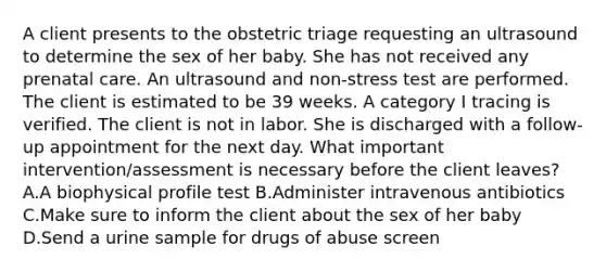 A client presents to the obstetric triage requesting an ultrasound to determine the sex of her baby. She has not received any prenatal care. An ultrasound and non-stress test are performed. The client is estimated to be 39 weeks. A category I tracing is verified. The client is not in labor. She is discharged with a follow-up appointment for the next day. What important intervention/assessment is necessary before the client leaves? A.A biophysical profile test B.Administer intravenous antibiotics C.Make sure to inform the client about the sex of her baby D.Send a urine sample for drugs of abuse screen