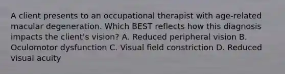 A client presents to an occupational therapist with age-related macular degeneration. Which BEST reflects how this diagnosis impacts the client's vision? A. Reduced peripheral vision B. Oculomotor dysfunction C. Visual field constriction D. Reduced visual acuity