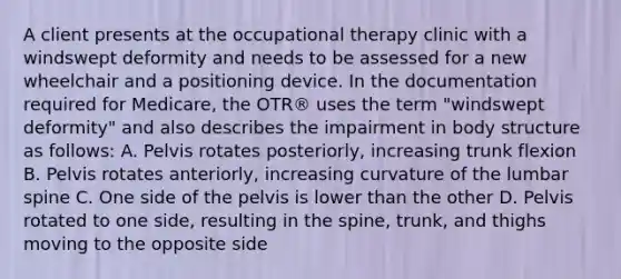 A client presents at the occupational therapy clinic with a windswept deformity and needs to be assessed for a new wheelchair and a positioning device. In the documentation required for Medicare, the OTR® uses the term "windswept deformity" and also describes the impairment in body structure as follows: A. Pelvis rotates posteriorly, increasing trunk flexion B. Pelvis rotates anteriorly, increasing curvature of the lumbar spine C. One side of the pelvis is lower than the other D. Pelvis rotated to one side, resulting in the spine, trunk, and thighs moving to the opposite side