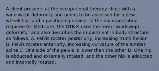 A client presents at the occupational therapy clinic with a windswept deformity and needs to be assessed for a new wheelchair and a positioning device. In the documentation required for Medicare, the OTR® uses the term "windswept deformity" and also describes the impairment in body structure as follows: A. Pelvis rotates posteriorly, increasing trunk flexion B. Pelvis rotates anteriorly, increasing curvature of the lumbar spine C. One side of the pelvis is lower than the other D. One hip is abducted and externally rotated, and the other hip is adducted and internally rotated.