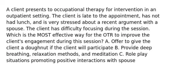 A client presents to occupational therapy for intervention in an outpatient setting. The client is late to the appointment, has not had lunch, and is very stressed about a recent argument with a spouse. The client has difficulty focusing during the session. Which is the MOST effective way for the OTR to improve the client's engagement during this session? A. Offer to give the client a doughnut if the client will participate B. Provide deep breathing, relaxation methods, and meditation C. Role play situations promoting positive interactions with spouse