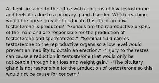 A client presents to the office with concerns of low testosterone and feels it is due to a pituitary gland disorder. Which teaching would the nurse provide to educate this client on how testosterone is produced? -"Gonads are the reproductive organs of the male and are responsible for the production of testosterone and spermatozoa." -"Seminal fluid carries testosterone to the reproductive organs so a low level would prevent an inability to obtain an erection." -"Injury to the testes can cause a reduction in testosterone that would only be noticeable through hair loss and weight gain." -"The pituitary gland is not responsible for the production of testosterone so this would not be cause for concern."