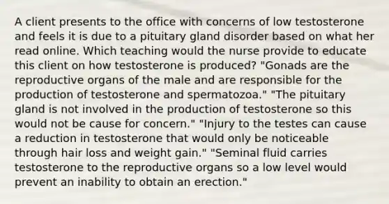 A client presents to the office with concerns of low testosterone and feels it is due to a pituitary gland disorder based on what her read online. Which teaching would the nurse provide to educate this client on how testosterone is produced? "Gonads are the reproductive organs of the male and are responsible for the production of testosterone and spermatozoa." "The pituitary gland is not involved in the production of testosterone so this would not be cause for concern." "Injury to the testes can cause a reduction in testosterone that would only be noticeable through hair loss and weight gain." "Seminal fluid carries testosterone to the reproductive organs so a low level would prevent an inability to obtain an erection."