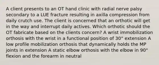 A client presents to an OT hand clinic with radial nerve palsy secondary to a LUE fracture resulting in axilla compression from daily crutch use. The client is concerned that an orthotic will get in the way and interrupt daily actives. Which orthotic should the OT fabricate based on the clients concern? A wrist immobilization orthosis with the wrist in a functional position of 30° extension A low profile mobilization orthosis that dynamically holds the MP joints in extension A static elbow orthosis with the elbow in 90° flexion and the forearm in neutral