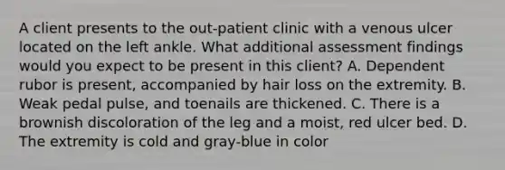 A client presents to the out-patient clinic with a venous ulcer located on the left ankle. What additional assessment findings would you expect to be present in this client? A. Dependent rubor is present, accompanied by hair loss on the extremity. B. Weak pedal pulse, and toenails are thickened. C. There is a brownish discoloration of the leg and a moist, red ulcer bed. D. The extremity is cold and gray-blue in color