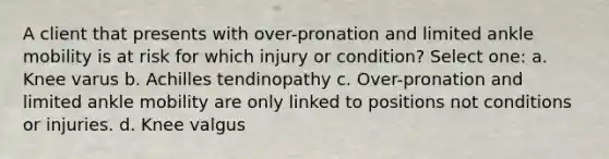 A client that presents with over-pronation and limited ankle mobility is at risk for which injury or condition? Select one: a. Knee varus b. Achilles tendinopathy c. Over-pronation and limited ankle mobility are only linked to positions not conditions or injuries. d. Knee valgus