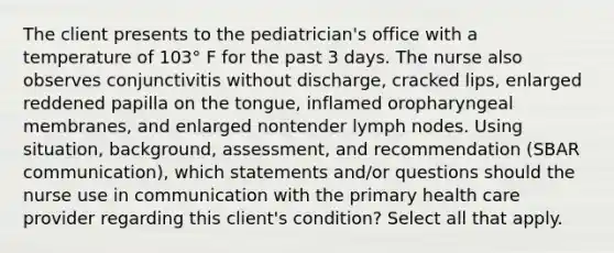 The client presents to the pediatrician's office with a temperature of 103° F for the past 3 days. The nurse also observes conjunctivitis without discharge, cracked lips, enlarged reddened papilla on the tongue, inflamed oropharyngeal membranes, and enlarged nontender lymph nodes. Using situation, background, assessment, and recommendation (SBAR communication), which statements and/or questions should the nurse use in communication with the primary health care provider regarding this client's condition? Select all that apply.