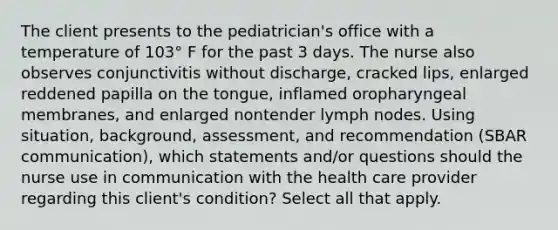 The client presents to the pediatrician's office with a temperature of 103° F for the past 3 days. The nurse also observes conjunctivitis without discharge, cracked lips, enlarged reddened papilla on the tongue, inflamed oropharyngeal membranes, and enlarged nontender lymph nodes. Using situation, background, assessment, and recommendation (SBAR communication), which statements and/or questions should the nurse use in communication with the health care provider regarding this client's condition? Select all that apply.